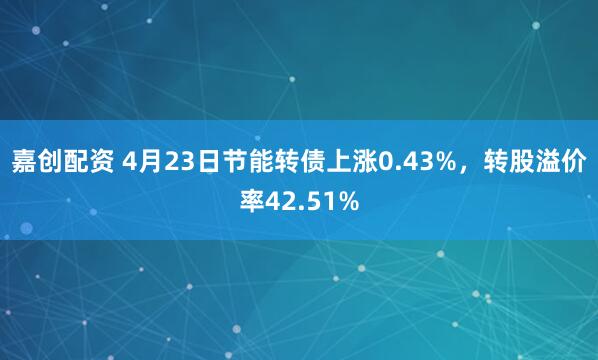 嘉创配资 4月23日节能转债上涨0.43%，转股溢价率42.51%
