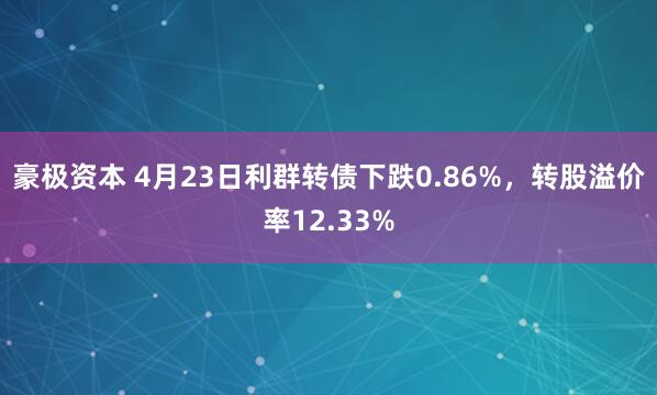 豪极资本 4月23日利群转债下跌0.86%，转股溢价率12.33%
