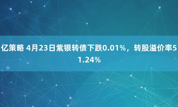 亿策略 4月23日紫银转债下跌0.01%，转股溢价率51.24%