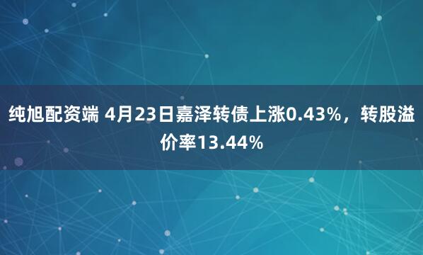 纯旭配资端 4月23日嘉泽转债上涨0.43%，转股溢价率13.44%
