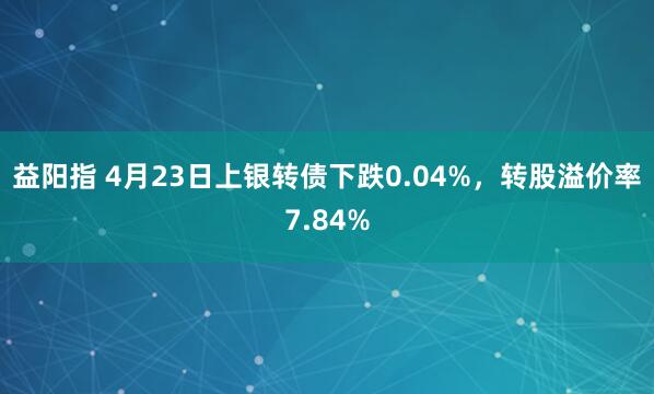 益阳指 4月23日上银转债下跌0.04%，转股溢价率7.84%