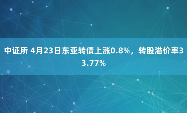 中证所 4月23日东亚转债上涨0.8%，转股溢价率33.77%