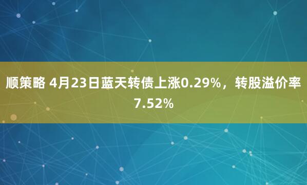 顺策略 4月23日蓝天转债上涨0.29%，转股溢价率7.52%