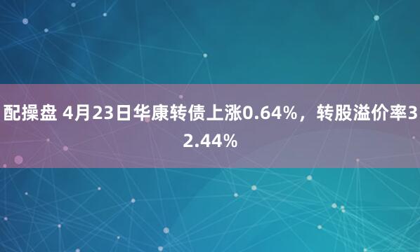 配操盘 4月23日华康转债上涨0.64%，转股溢价率32.44%