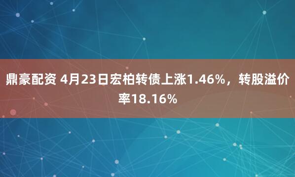 鼎豪配资 4月23日宏柏转债上涨1.46%，转股溢价率18.16%