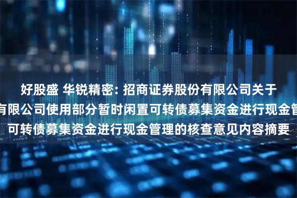 好股盛 华锐精密: 招商证券股份有限公司关于株洲华锐精密工具股份有限公司使用部分暂时闲置可转债募集资金进行现金管理的核查意见内容摘要