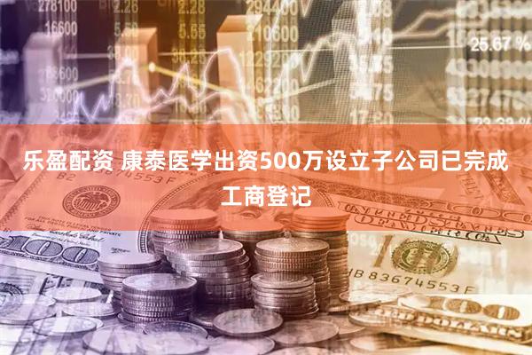 乐盈配资 康泰医学出资500万设立子公司已完成工商登记