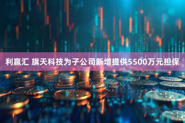 利赢汇 旗天科技为子公司新增提供5500万元担保