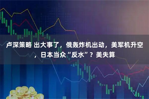 卢深策略 出大事了，俄轰炸机出动，美军机升空，日本当众“反水”？美失算