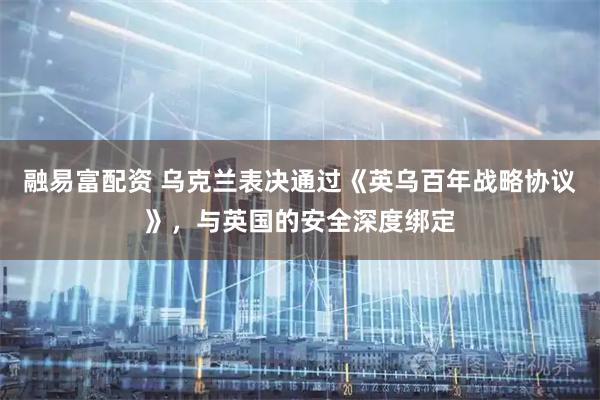 融易富配资 乌克兰表决通过《英乌百年战略协议》，与英国的安全深度绑定