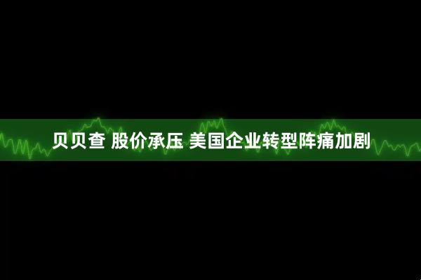 贝贝查 股价承压 美国企业转型阵痛加剧
