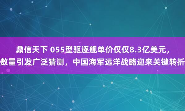 鼎信天下 055型驱逐舰单价仅仅8.3亿美元，数量引发广泛猜测，中国海军远洋战略迎来关键转折