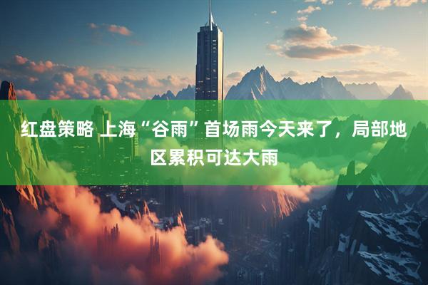 红盘策略 上海“谷雨”首场雨今天来了，局部地区累积可达大雨