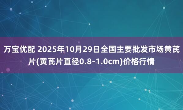 万宝优配 2025年10月29日全国主要批发市场黄芪片(黄芪片直径0.8-1.0cm)价格行情