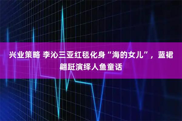 兴业策略 李沁三亚红毯化身“海的女儿”,蓝裙翩跹演绎人鱼童话