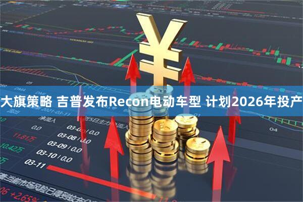 大旗策略 吉普发布Recon电动车型 计划2026年投产