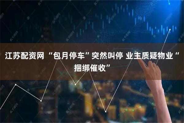 江苏配资网 “包月停车”突然叫停 业主质疑物业“捆绑催收”
