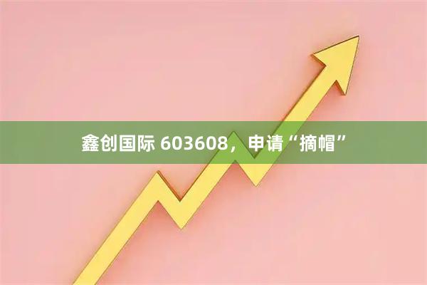 鑫创国际 603608，申请“摘帽”