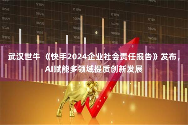 武汉世牛 《快手2024企业社会责任报告》发布，AI赋能多领域提质创新发展