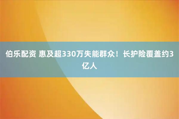 伯乐配资 惠及超330万失能群众!长护险覆盖约3亿人