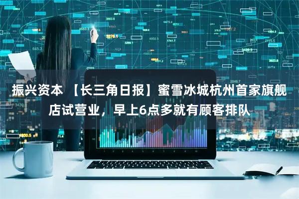 振兴资本 【长三角日报】蜜雪冰城杭州首家旗舰店试营业，早上6点多就有顾客排队