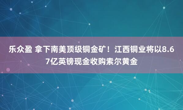 乐众盈 拿下南美顶级铜金矿！江西铜业将以8.67亿英镑现金收购索尔黄金