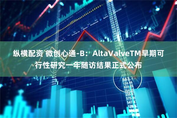 纵横配资 微创心通-B：AltaValveTM早期可行性研究一年随访结果正式公布