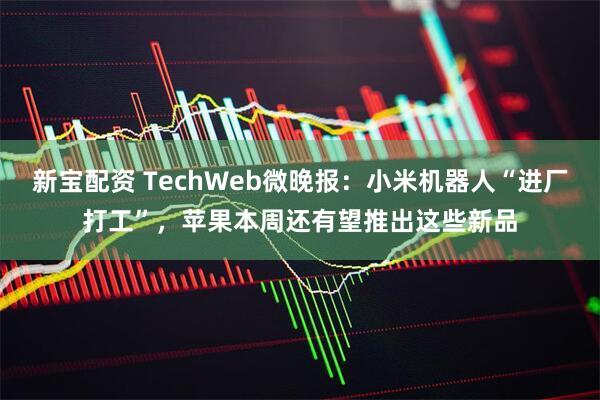 新宝配资 TechWeb微晚报：小米机器人“进厂打工”，苹果本周还有望推出这些新品