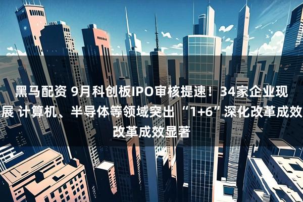 黑马配资 9月科创板IPO审核提速！34家企业现新进展 计算机、半导体等领域突出 “1+6”深化改革成效显著
