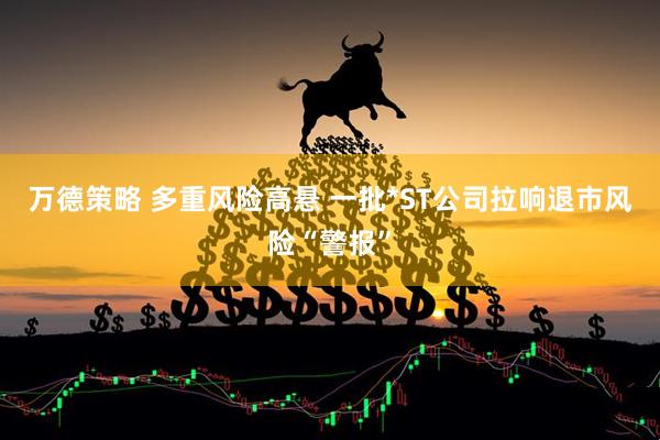 万德策略 多重风险高悬 一批*ST公司拉响退市风险“警报”