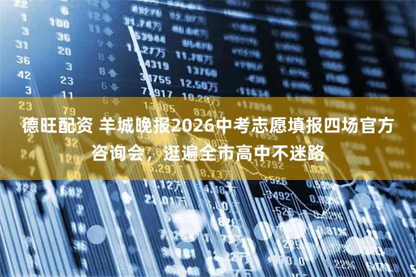 德旺配资 羊城晚报2026中考志愿填报四场官方咨询会，逛遍全市高中不迷路